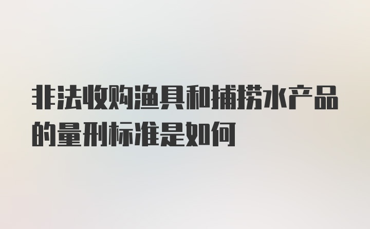 非法收购渔具和捕捞水产品的量刑标准是如何