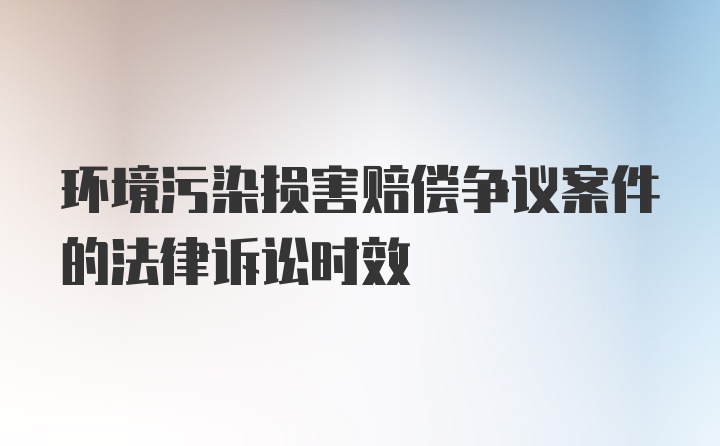 环境污染损害赔偿争议案件的法律诉讼时效