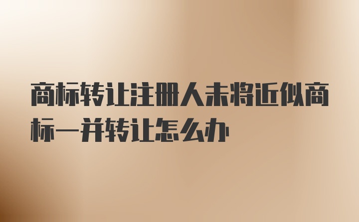 商标转让注册人未将近似商标一并转让怎么办