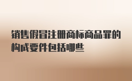 销售假冒注册商标商品罪的构成要件包括哪些