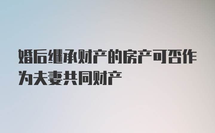 婚后继承财产的房产可否作为夫妻共同财产