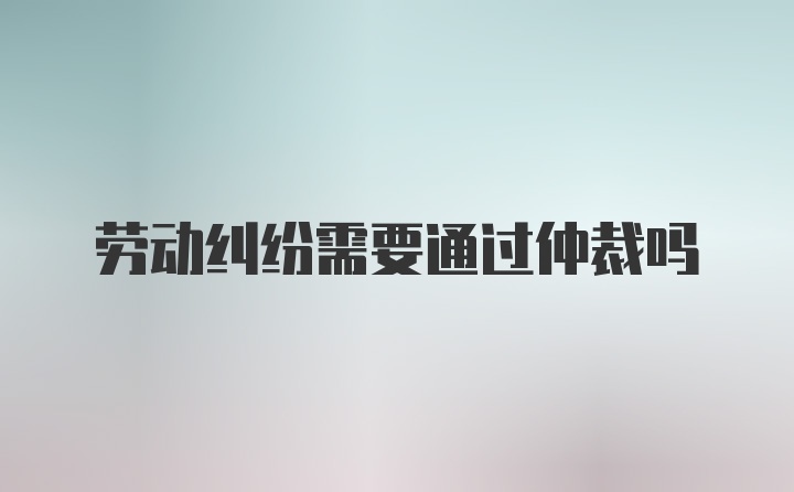 劳动纠纷需要通过仲裁吗