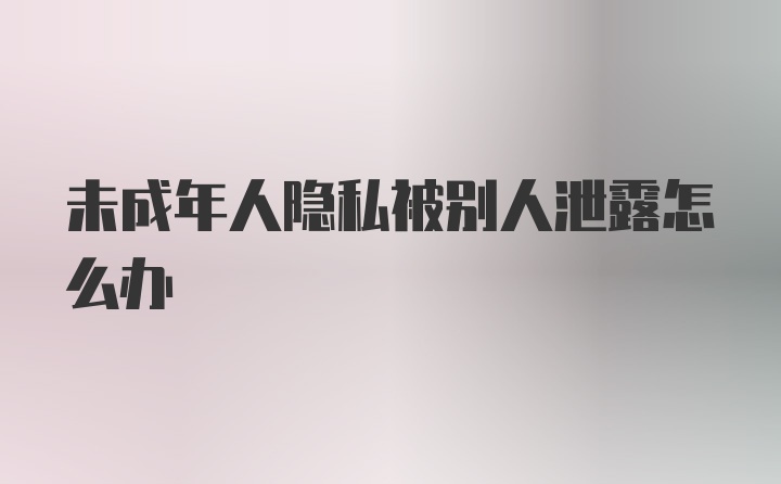 未成年人隐私被别人泄露怎么办