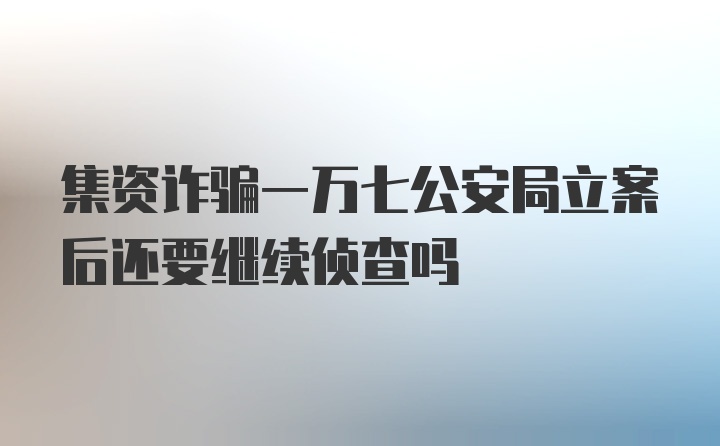 集资诈骗一万七公安局立案后还要继续侦查吗