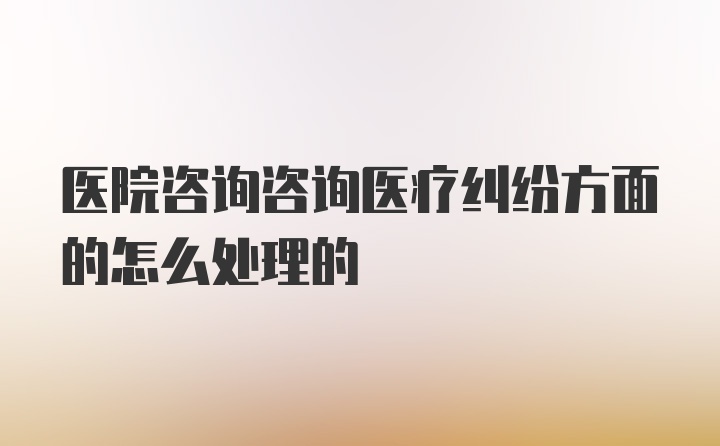 医院咨询咨询医疗纠纷方面的怎么处理的