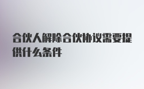 合伙人解除合伙协议需要提供什么条件