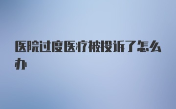 医院过度医疗被投诉了怎么办