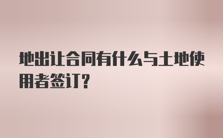 地出让合同有什么与土地使用者签订?