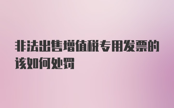 非法出售增值税专用发票的该如何处罚