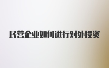 民营企业如何进行对外投资