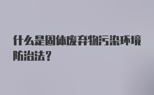 什么是固体废弃物污染环境防治法？