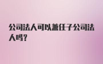 公司法人可以兼任子公司法人吗？