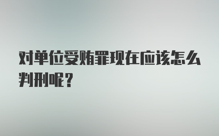 对单位受贿罪现在应该怎么判刑呢？