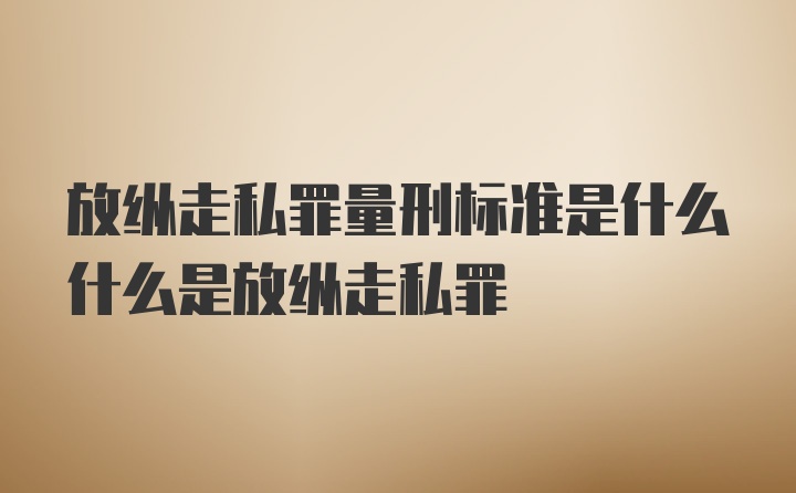 放纵走私罪量刑标准是什么什么是放纵走私罪