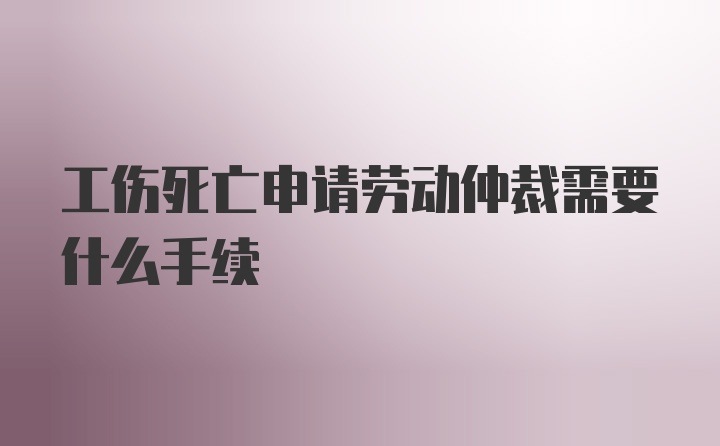 工伤死亡申请劳动仲裁需要什么手续