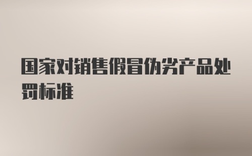 国家对销售假冒伪劣产品处罚标准