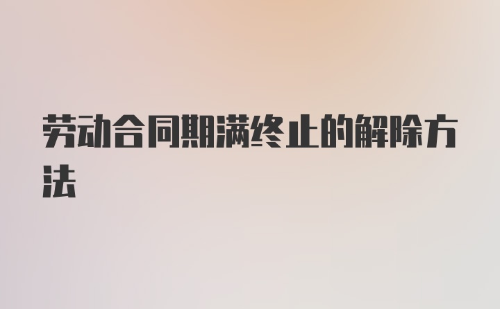 劳动合同期满终止的解除方法