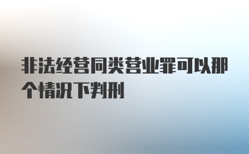 非法经营同类营业罪可以那个情况下判刑