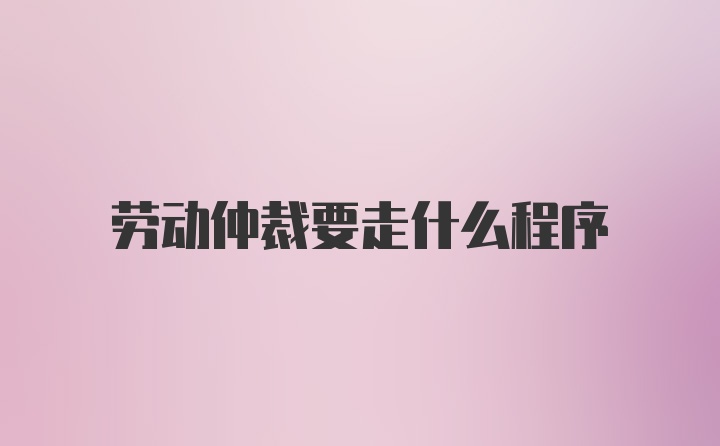 劳动仲裁要走什么程序