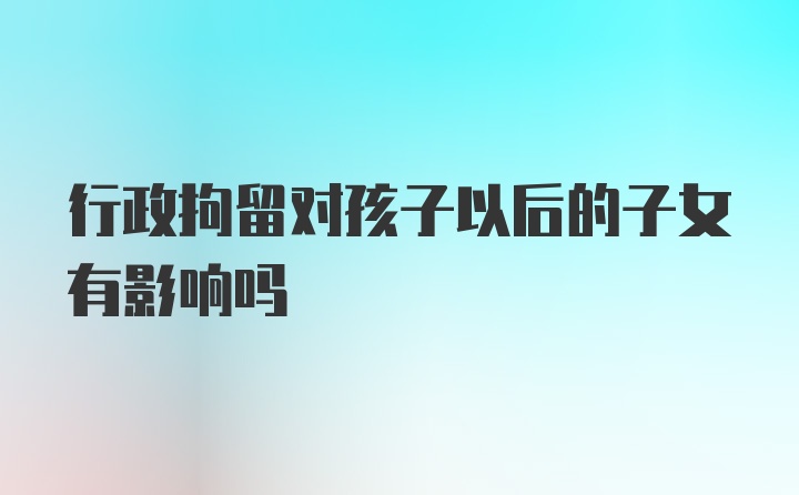 行政拘留对孩子以后的子女有影响吗