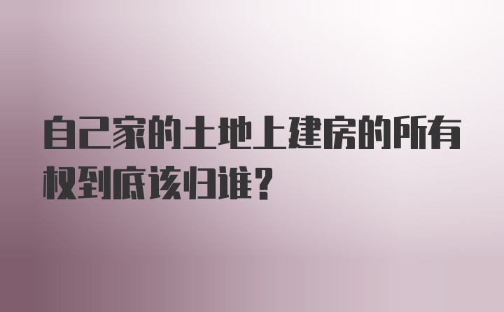 自己家的土地上建房的所有权到底该归谁？