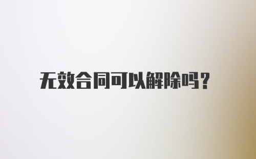 无效合同可以解除吗？