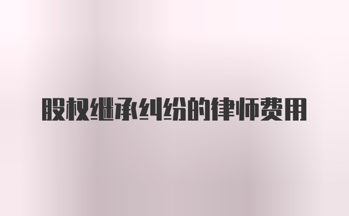 股权继承纠纷的律师费用