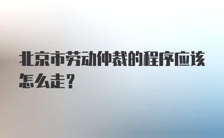 北京市劳动仲裁的程序应该怎么走？