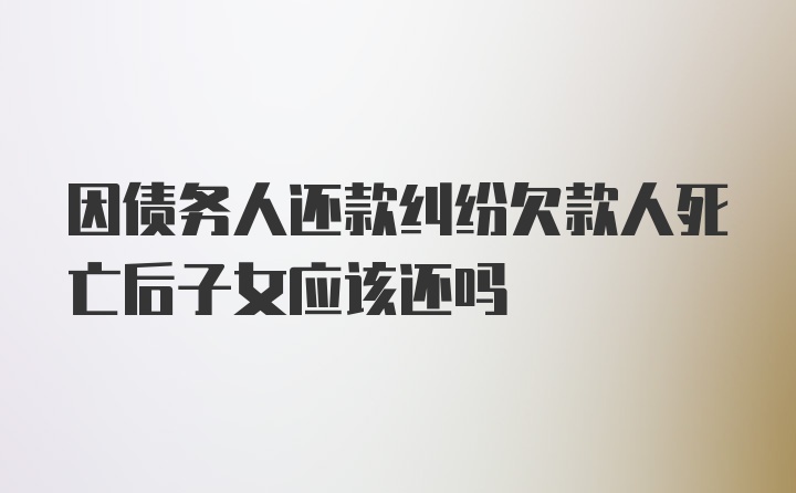 因债务人还款纠纷欠款人死亡后子女应该还吗