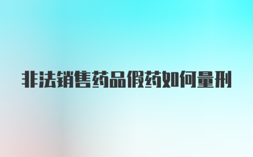 非法销售药品假药如何量刑