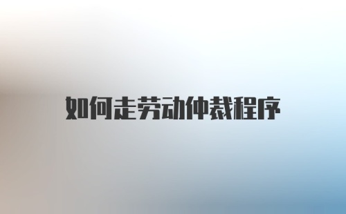 如何走劳动仲裁程序