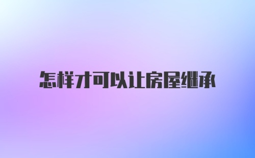 怎样才可以让房屋继承