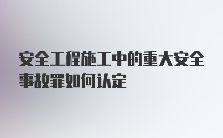 安全工程施工中的重大安全事故罪如何认定