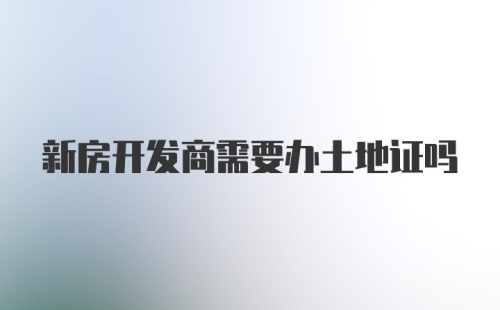 新房开发商需要办土地证吗