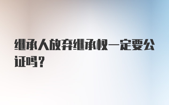 继承人放弃继承权一定要公证吗？