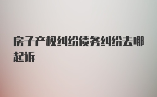 房子产权纠纷债务纠纷去哪起诉