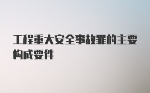 工程重大安全事故罪的主要构成要件