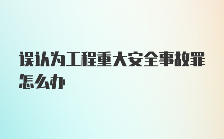 误认为工程重大安全事故罪怎么办