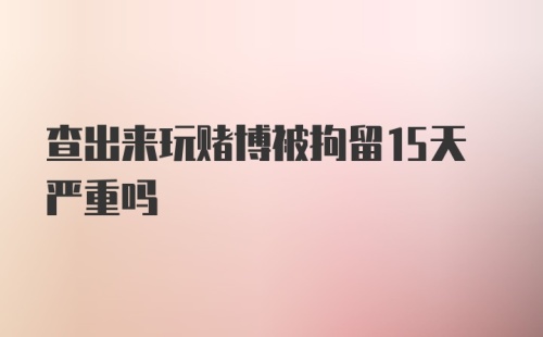 查出来玩赌博被拘留15天严重吗