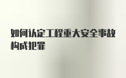 如何认定工程重大安全事故构成犯罪