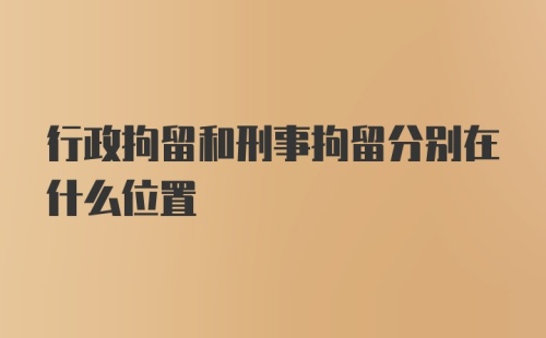 行政拘留和刑事拘留分别在什么位置