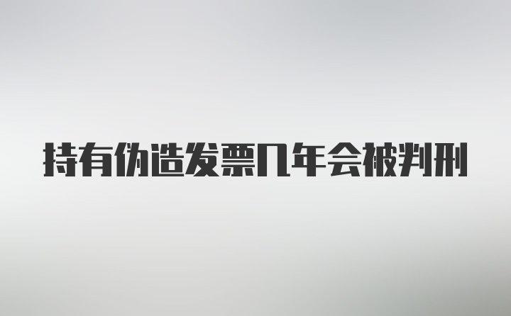 持有伪造发票几年会被判刑