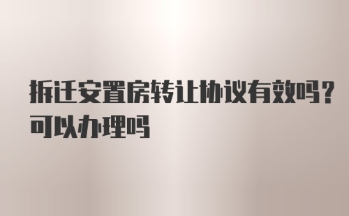 拆迁安置房转让协议有效吗？可以办理吗