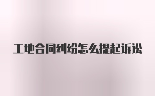 工地合同纠纷怎么提起诉讼