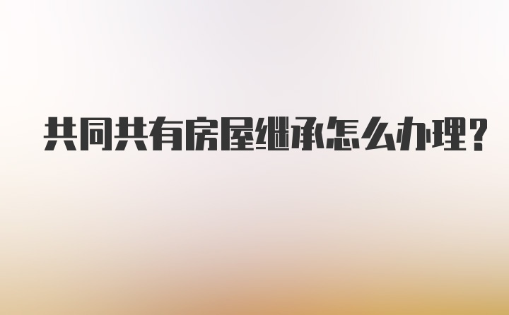 共同共有房屋继承怎么办理？