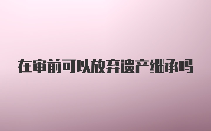 在审前可以放弃遗产继承吗