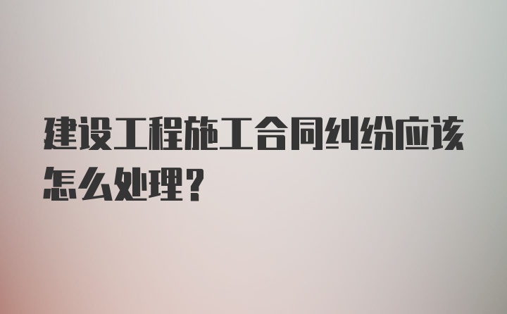 建设工程施工合同纠纷应该怎么处理？