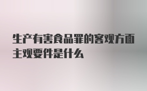 生产有害食品罪的客观方面主观要件是什么