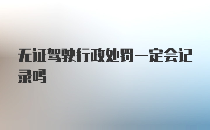 无证驾驶行政处罚一定会记录吗