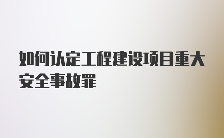 如何认定工程建设项目重大安全事故罪